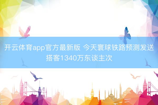 开云体育app官方最新版 今天寰球铁路预测发送搭客1340万东谈主次