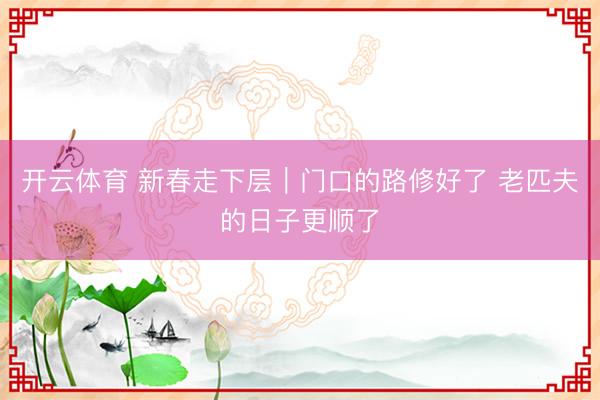 开云体育 新春走下层｜门口的路修好了 老匹夫的日子更顺了