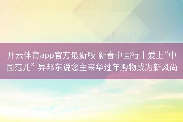 开云体育app官方最新版 新春中国行｜爱上“中国范儿” 异邦东说念主来华过年购物成为新风尚