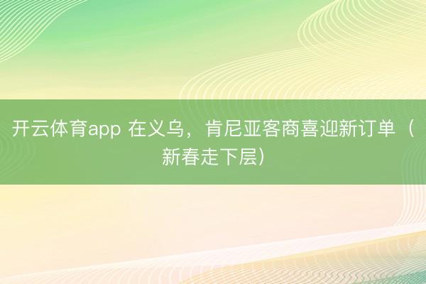 开云体育app 在义乌，肯尼亚客商喜迎新订单（新春走下层）