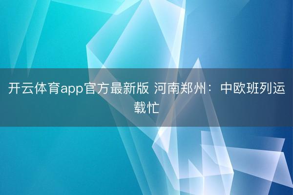 开云体育app官方最新版 河南郑州：中欧班列运载忙