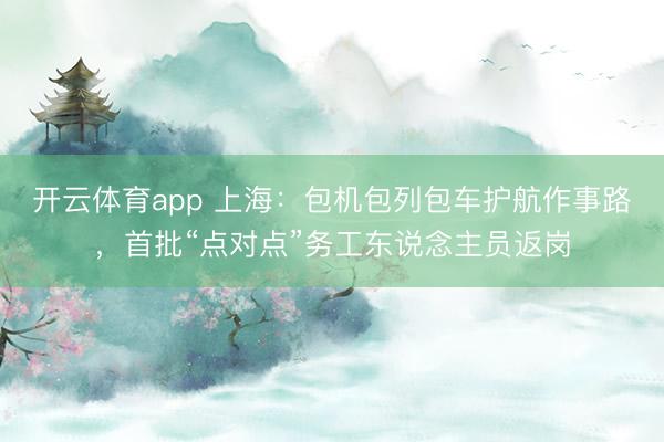开云体育app 上海：包机包列包车护航作事路，首批“点对点”务工东说念主员返岗