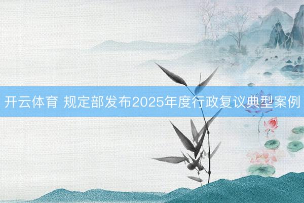 开云体育 规定部发布2025年度行政复议典型案例