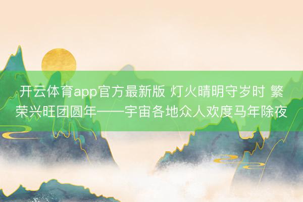 开云体育app官方最新版 灯火晴明守岁时 繁荣兴旺团圆年——宇宙各地众人欢度马年除夜
