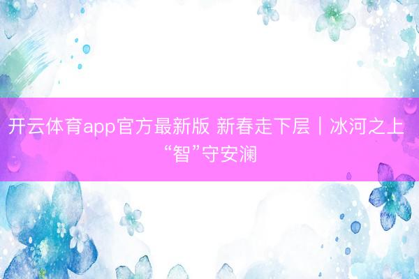 开云体育app官方最新版 新春走下层｜冰河之上 “智”守安澜