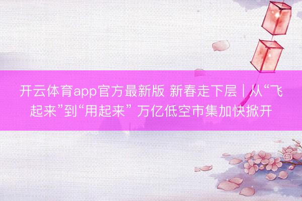开云体育app官方最新版 新春走下层 | 从“飞起来”到“用起来” 万亿低空市集加快掀开