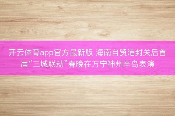 开云体育app官方最新版 海南自贸港封关后首届“三城联动”春晚在万宁神州半岛表演