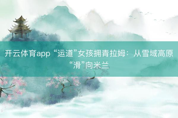 开云体育app “运道”女孩拥青拉姆：从雪域高原“滑”向米兰