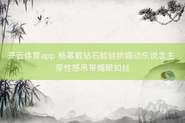 开云体育app 杨幂戴钻石脸链娇媚动东说念主 穿性感吊带媚眼如丝