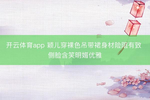 开云体育app 颖儿穿裸色吊带裙身材险阻有致 侧脸含笑明媚优雅