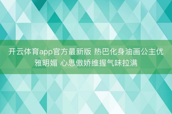 开云体育app官方最新版 热巴化身油画公主优雅明媚 心思傲娇维握气味拉满