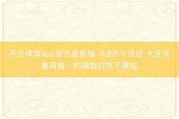 开云体育app官方最新版 永别5个月后 大牙恢复再婚：的确暂时先不要啦