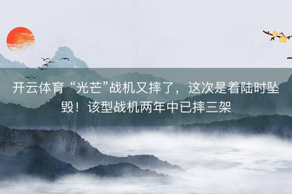 开云体育 “光芒”战机又摔了，这次是着陆时坠毁！该型战机两年中已摔三架