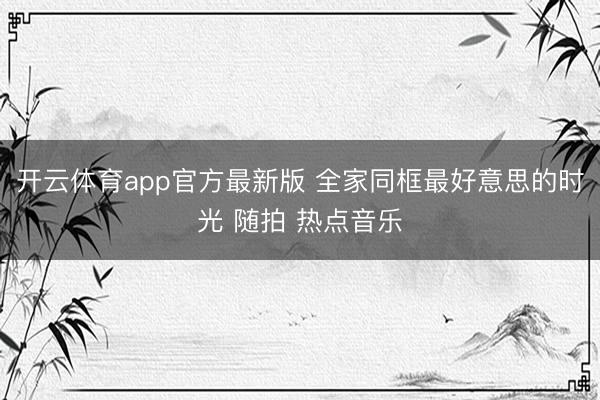 开云体育app官方最新版 全家同框最好意思的时光 随拍 热点音乐