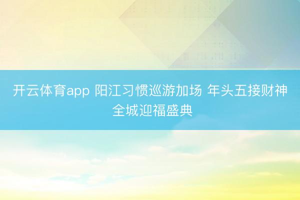 开云体育app 阳江习惯巡游加场 年头五接财神 全城迎福盛典