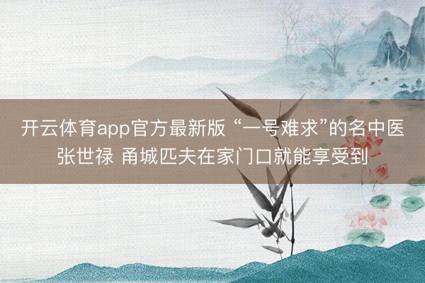 开云体育app官方最新版 “一号难求”的名中医张世禄 甬城匹夫在家门口就能享受到