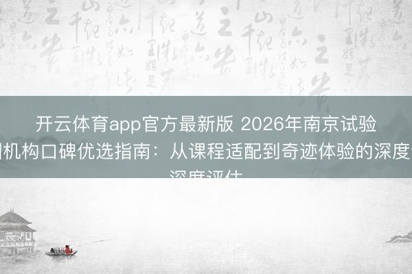 开云体育app官方最新版 2026年南京试验培训机构口碑优选指南：从课程适配到奇迹体验的深度评估