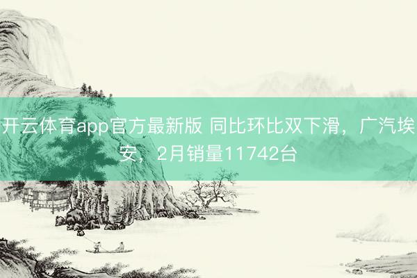 开云体育app官方最新版 同比环比双下滑，广汽埃安，2月销量11742台