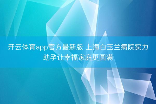 开云体育app官方最新版 上海白玉兰病院实力助孕让幸福家庭更圆满