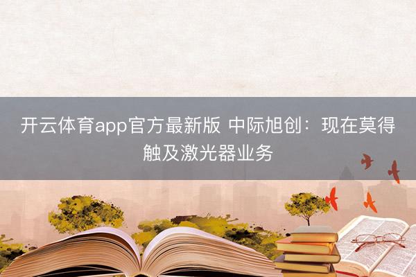 开云体育app官方最新版 中际旭创：现在莫得触及激光器业务