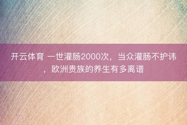 开云体育 一世灌肠2000次，当众灌肠不护讳，欧洲贵族的养生有多离谱