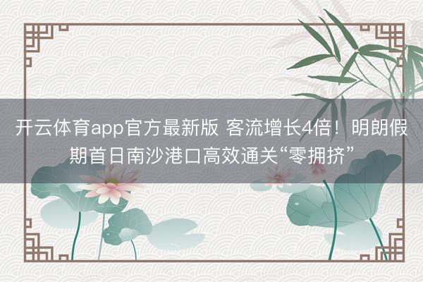 开云体育app官方最新版 客流增长4倍！明朗假期首日南沙港口高效通关“零拥挤”