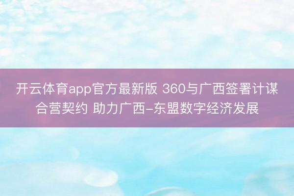 开云体育app官方最新版 360与广西签署计谋合营契约 助力广西-东盟数字经济发展