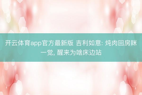 开云体育app官方最新版 吉利如意: 炖肉回房眯一觉, 醒来为啥床边站