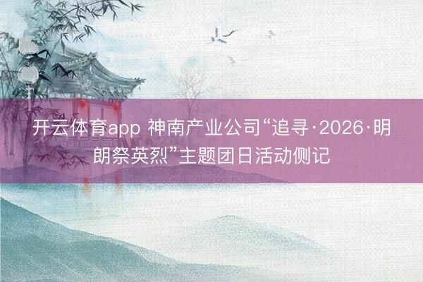 开云体育app 神南产业公司“追寻·2026·明朗祭英烈”主题团日活动侧记