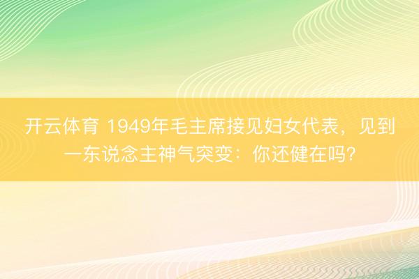 开云体育 1949年毛主席接见妇女代表，见到一东说念主神气突变：你还健在吗？
