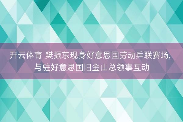 开云体育 樊振东现身好意思国劳动乒联赛场， 与驻好意思国旧金山总领事互动