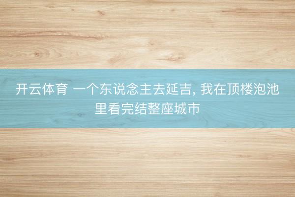 开云体育 一个东说念主去延吉， 我在顶楼泡池里看完结整座城市