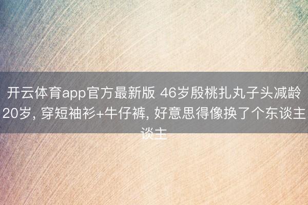 开云体育app官方最新版 46岁殷桃扎丸子头减龄20岁， 穿短袖衫+牛仔裤，<a href=