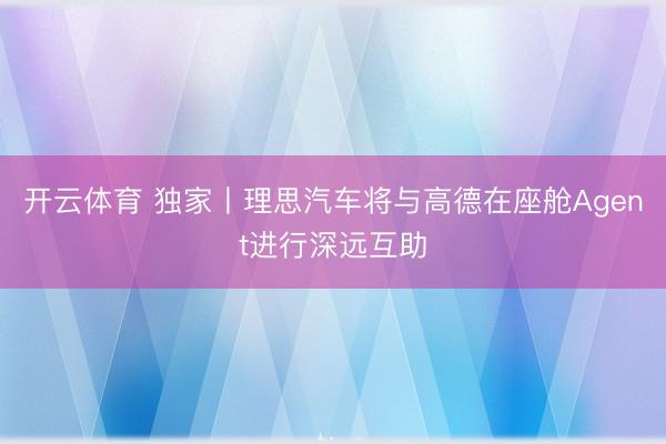 开云体育 独家丨理思汽车将与高德在座舱Agent进行深远互助