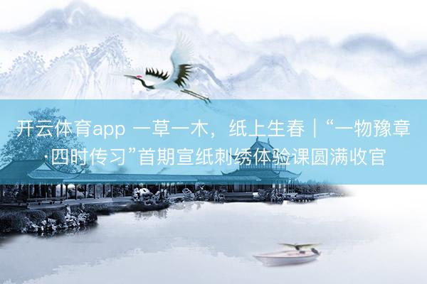 开云体育app 一草一木，纸上生春｜“一物豫章·四时传习”首期宣纸刺绣体验课圆满收官