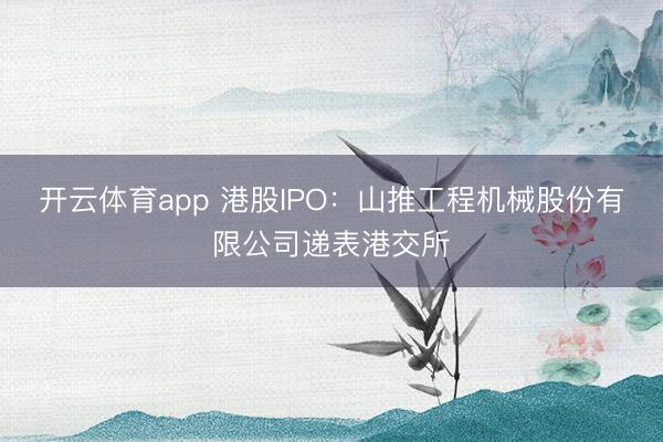 开云体育app 港股IPO：山推工程机械股份有限公司递表港交所