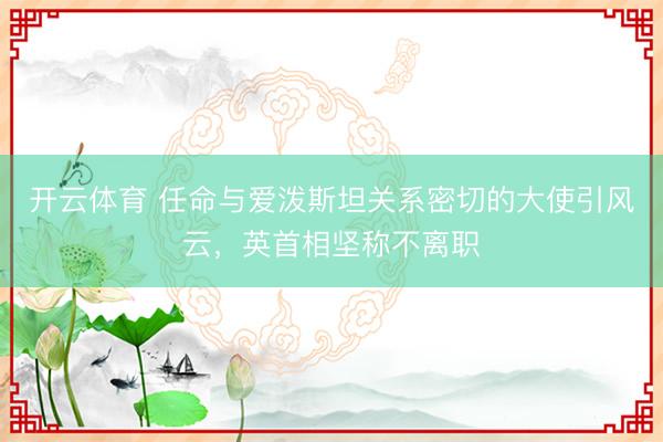 开云体育 任命与爱泼斯坦关系密切的大使引风云，英首相坚称不离职