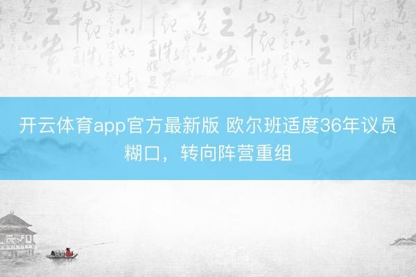 开云体育app官方最新版 欧尔班适度36年议员糊口，转向阵营重组