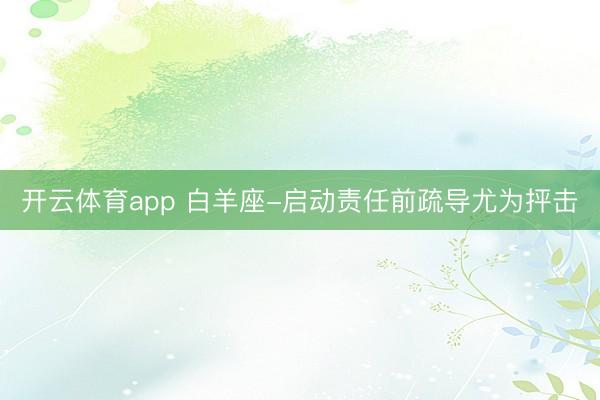 开云体育app 白羊座-启动责任前疏导尤为抨击
