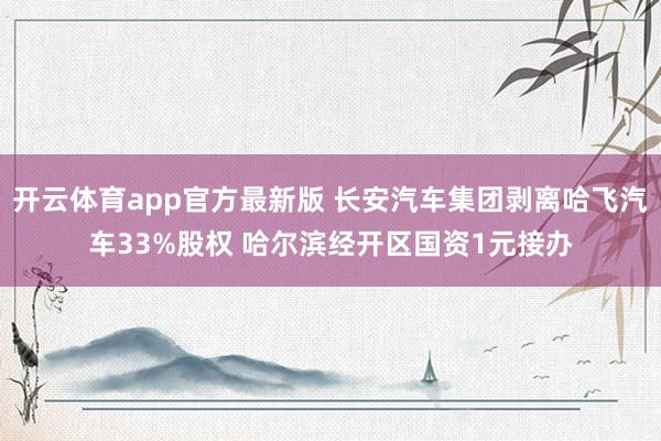 开云体育app官方最新版 长安汽车集团剥离哈飞汽车33%股权 哈尔滨经开区国资1元接办