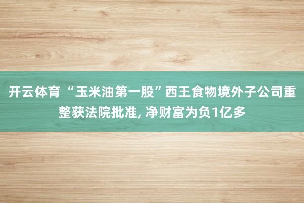 开云体育 “玉米油第一股”西王食物境外子公司重整获法院批准， 净财富为负1亿多