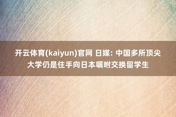 开云体育(kaiyun)官网 日媒: 中国多所顶尖大学仍是住手向日本嘱咐交换留学生