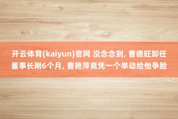 开云体育(kaiyun)官网 没念念到, 曹德旺卸任董事长刚6个月, 曹艳萍竟凭一个举动给他争脸