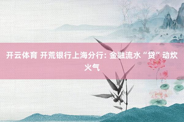 开云体育 开荒银行上海分行: 金融流水“贷”动炊火气