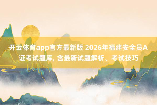 开云体育app官方最新版 2026年福建安全员A证考试题库, 含最新试题解析、考试技巧