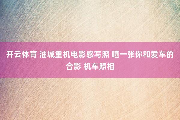 开云体育 油城重机电影感写照 晒一张你和爱车的合影 机车照相