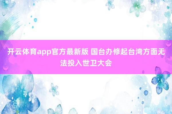 开云体育app官方最新版 国台办修起台湾方面无法投入世卫大会