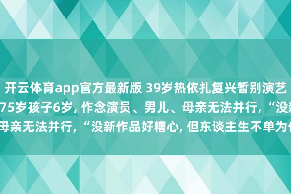 开云体育app官方最新版 39岁热依扎复兴暂别演艺圈: 没生病, 仅仅父母75岁孩子6岁, 作念演员、男儿、母亲无法并行, “没新作品好糟心, 但东谈主生不单为作事而活”