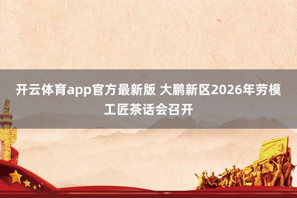 开云体育app官方最新版 大鹏新区2026年劳模工匠茶话会召开