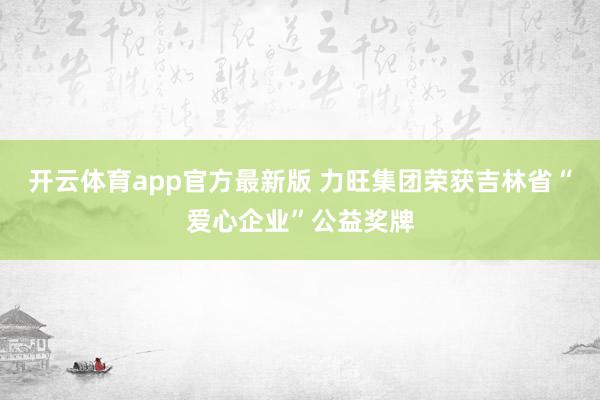 开云体育app官方最新版 力旺集团荣获吉林省“爱心企业”公益奖牌